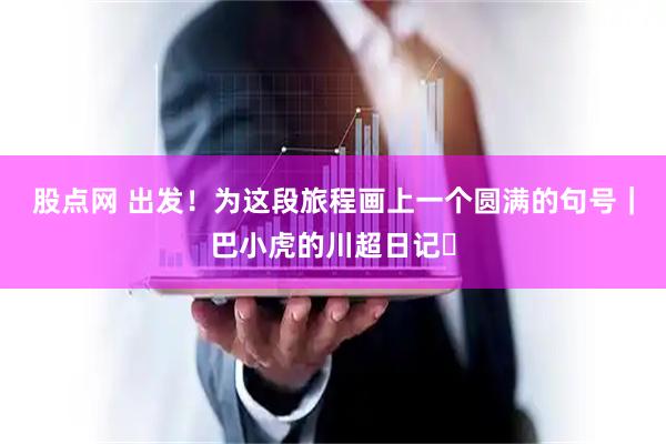 股点网 出发！为这段旅程画上一个圆满的句号｜巴小虎的川超日记⑭