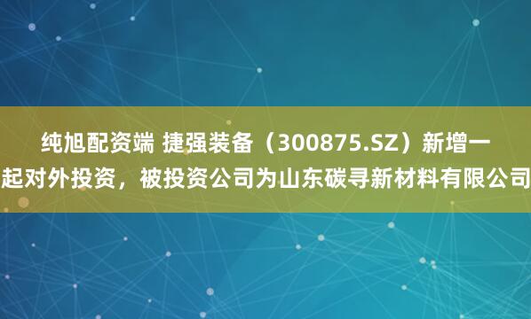 纯旭配资端 捷强装备（300875.SZ）新增一起对外投资，被投资公司为山东碳寻新材料有限公司