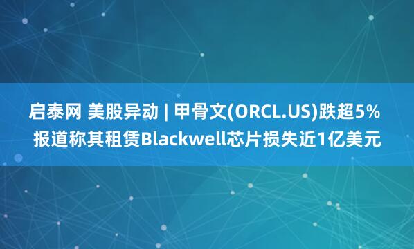 启泰网 美股异动 | 甲骨文(ORCL.US)跌超5% 报道称其租赁Blackwell芯片损失近1亿美元