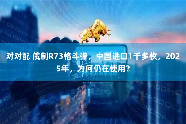 对对配 俄制R73格斗弹，中国进口1千多枚，2025年，为何仍在使用？