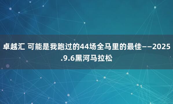 卓越汇 可能是我跑过的44场全马里的最佳——2025.9.6黑河马拉松