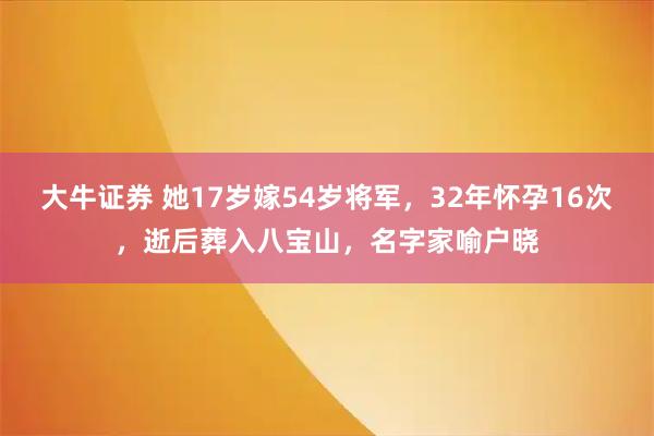 大牛证券 她17岁嫁54岁将军，32年怀孕16次，逝后葬入八宝山，名字家喻户晓
