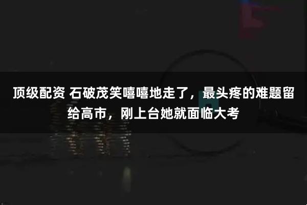 顶级配资 石破茂笑嘻嘻地走了，最头疼的难题留给高市，刚上台她就面临大考