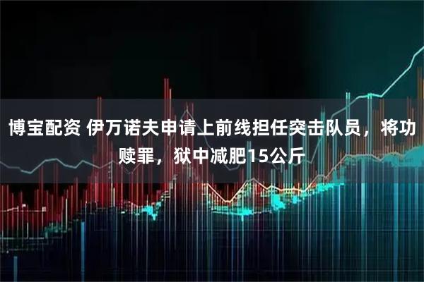 博宝配资 伊万诺夫申请上前线担任突击队员，将功赎罪，狱中减肥15公斤