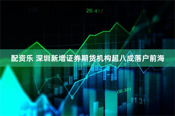 配资乐 深圳新增证券期货机构超八成落户前海