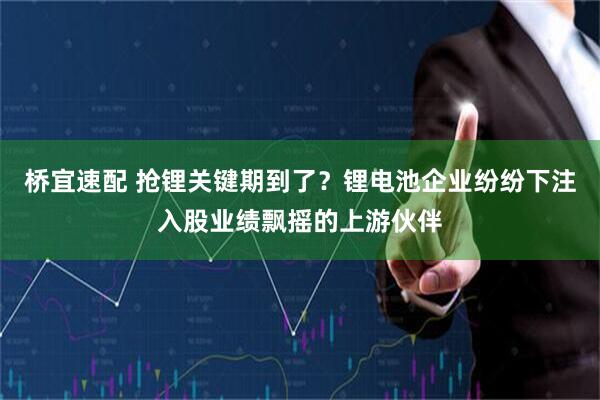 桥宜速配 抢锂关键期到了？锂电池企业纷纷下注入股业绩飘摇的上游伙伴