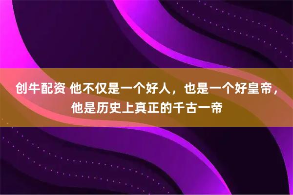 创牛配资 他不仅是一个好人，也是一个好皇帝，他是历史上真正的千古一帝