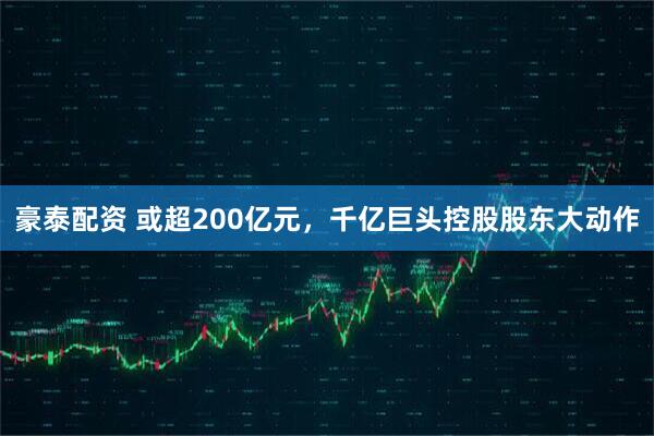 豪泰配资 或超200亿元，千亿巨头控股股东大动作