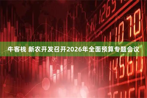 牛客栈 新农开发召开2026年全面预算专题会议