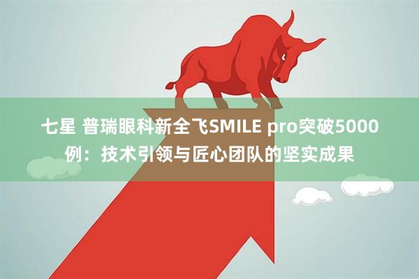 七星 普瑞眼科新全飞SMILE pro突破5000例：技术引领与匠心团队的坚实成果