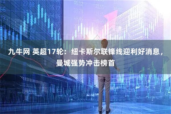 九牛网 英超17轮：纽卡斯尔联锋线迎利好消息，曼城强势冲击榜首