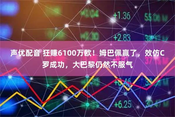 声优配音 狂赚6100万欧！姆巴佩赢了，效仿C罗成功，大巴黎仍然不服气
